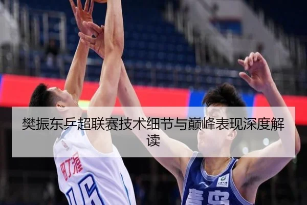 樊振东乒超联赛技术细节与巅峰表现深度解读